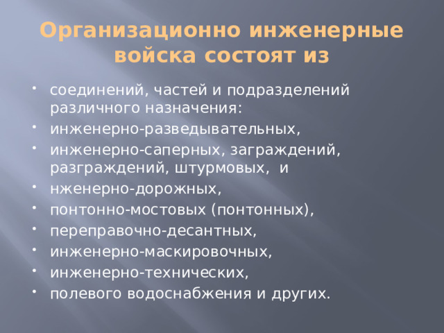 Организационно инженерные войска состоят из соединений, частей и подразделений различного назначения: инженерно-разведывательных, инженерно-саперных, заграждений, разграждений, штурмовых,  и нженерно-дорожных, понтонно-мостовых (понтонных), переправочно-десантных, инженерно-маскировочных, инженерно-технических, полевого водоснабжения и других. 
