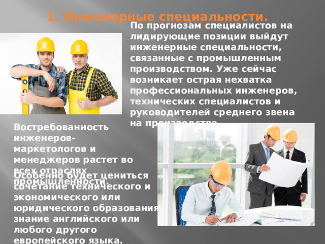 По прогнозам специалистов на лидирующие позиции выйдут инженерные специальности, связанные с промышленным производством. Уже сейчас возникает острая нехватка профессиональных инженеров, технических специалистов и руководителей среднего звена на производстве. 1. Инженерные специальности.   Востребованность инженеров-маркетологов и менеджеров растет во всех отраслях промышленности. Особенно будет цениться сочетание технического и экономического или юридического образования, знание английского или любого другого европейского языка. 