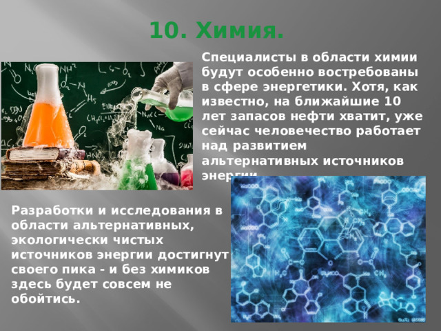 10. Химия.   Специалисты в области химии будут особенно востребованы в сфере энергетики. Хотя, как известно, на ближайшие 10 лет запасов нефти хватит, уже сейчас человечество работает над развитием альтернативных источников энергии. Разработки и исследования в области альтернативных, экологически чистых источников энергии достигнут своего пика - и без химиков здесь будет совсем не обойтись. 