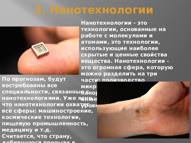 3. Нанотехнологии Нанотехнологии - это технологии, основанные на работе с молекулами и атомами, это технологии, использующие наиболее скрытые и ценные свойства вещества. Нанотехнологии - это огромная сфера, которую можно разделить на три части: производство микросхем, роботов в наноразмерах, а также инженерия на атомном уровне. По прогнозам, будут востребованы все специальности, связанные с нанотехнологиями. Уже ясно, что нанотехнологии охватят все сферы: машиностроение, космические технологии, пищевую промышленность, медицину и т.д. Считается, что страну, добившуюся прорыва в развитии нанотехнологий, ждет мировое лидерство. 