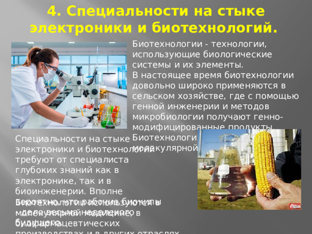 4. Специальности на стыке электроники и биотехнологий.   Биотехнологии - технологии, использующие биологические системы и их элементы. В настоящее время биотехнологии довольно широко применяются в сельском хозяйстве, где с помощью генной инженерии и методов микробиологии получают генно-модифицированные продукты. Биотехнологии используются в молекулярной Специальности на стыке электроники и биотехнологий требуют от специалиста глубоких знаний как в электронике, так и в биоинженерии. Вполне вероятно, что рабочие биочипы - дело весьма недалекого будущего. Биотехнологии используются в молекулярной медицине, в биофармацевтических производствах и в других отраслях.  