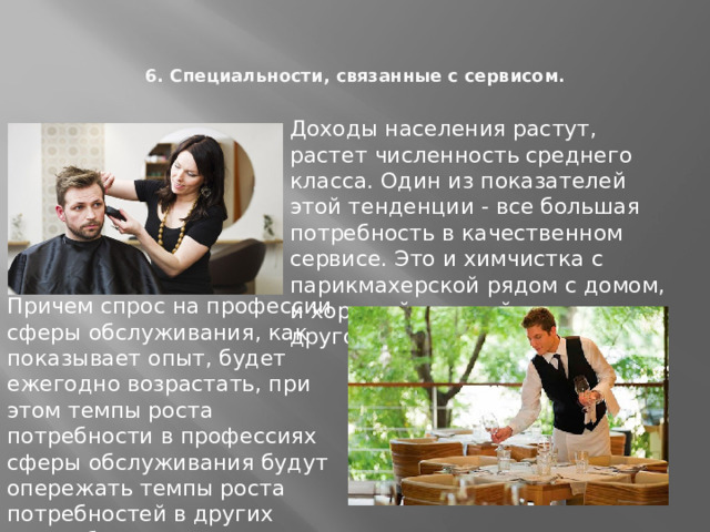 6. Специальности, связанные с сервисом.   Доходы населения растут, растет численность среднего класса. Один из показателей этой тенденции - все большая потребность в качественном сервисе. Это и химчистка с парикмахерской рядом с домом, и хороший детский сад и многое другое. Причем спрос на профессии сферы обслуживания, как показывает опыт, будет ежегодно возрастать, при этом темпы роста потребности в профессиях сферы обслуживания будут опережать темпы роста потребностей в других востребованных профессиях. 