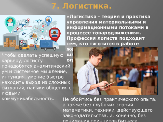 7. Логистика.   «Логистика - теория и практика управления материальными и информационными потоками в процессе товародвижения». Профессия логиста подходит тем, кто тяготится в работе жесткими рамками, не любит шаблонов и заданных ограничений. Чтобы сделать успешную карьеру, логисту понадобятся аналитический ум и системное мышление, интуиция, умение быстро находить выход из сложных ситуаций, навыки общения с людьми, коммуникабельность. Не обойтись без практического опыта, а также без глубоких знаний математики, техники, действующего законодательства, и, конечно, без понимания принципов бизнеса. 
