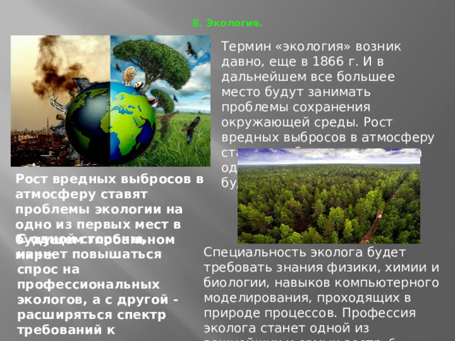 8. Экология.   Термин «экология» возник давно, еще в 1866 г. И в дальнейшем все большее место будут занимать проблемы сохранения окружающей среды. Рост вредных выбросов в атмосферу ставят проблемы экологии на одно из первых мест в будущем глобальном мире Рост вредных выбросов в атмосферу ставят проблемы экологии на одно из первых мест в будущем глобальном мире.  С одной стороны, начнет повышаться спрос на профессиональных экологов, а с другой - расширяться спектр требований к защитникам природы . Специальность эколога будет требовать знания физики, химии и биологии, навыков компьютерного моделирования, проходящих в природе процессов. Профессия эколога станет одной из важнейших и самых востр ебованных профессий. 