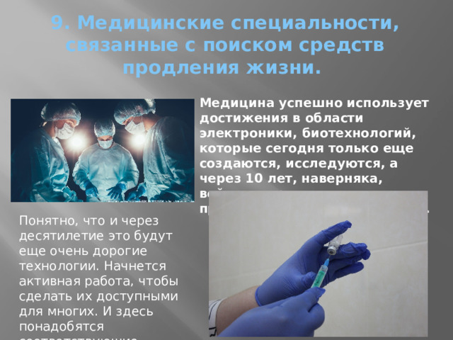 9. Медицинские специальности, связанные с поиском средств продления жизни.   Медицина успешно использует достижения в области электроники, биотехнологий, которые сегодня только еще создаются, исследуются, а через 10 лет, наверняка, войдут в практику, станут привычным в медицине делом. Понятно, что и через десятилетие это будут еще очень дорогие технологии. Начнется активная работа, чтобы сделать их доступными для многих. И здесь понадобятся соответствующие специалисты. 