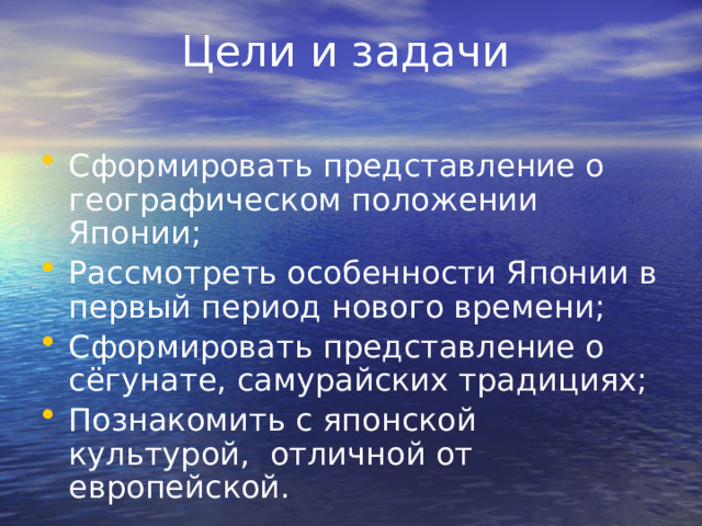 Цели и задачи Сформировать представление о географическом положении Японии; Рассмотреть особенности Японии в первый период нового времени; Сформировать представление о сёгунате, самурайских традициях; Познакомить с японской культурой, отличной от европейской. 