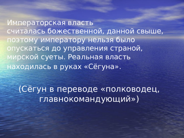 Императорская власть  считалась божественной, данной свыше, поэтому императору нельзя было опускаться до управления страной, мирской суеты. Реальная власть находилась в руках «Сёгуна».  (Сёгун в переводе «полководец, главнокомандующий») 