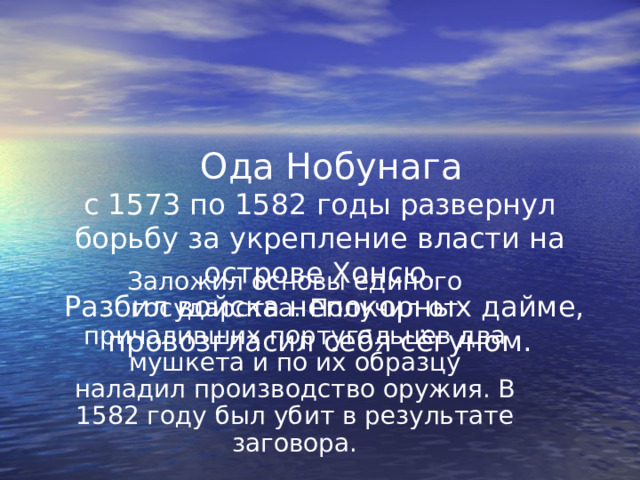  Ода Нобунага  с 1573 по 1582 годы развернул борьбу за укрепление власти на острове Хонсю.  Разбил войска непокорных дайме, провозгласил себя сёгуном. Заложил основы единого государства. Получил от причаливших португальцев два мушкета и по их образцу наладил производство оружия. В 1582 году был убит в результате заговора. 