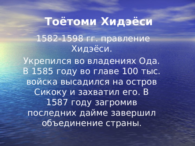 Тоётоми Хидэёси  1582-1598 гг. правление Хидэёси. Укрепился во владениях Ода. В 1585 году во главе 100 тыс. войска высадился на остров Сикоку и захватил его. В 1587 году загромив последних дайме завершил объединение страны. 