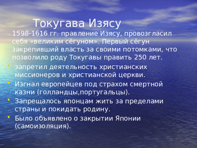  Токугава Изясу  1598-1616 гг. правление Изясу, провозгласил себя «великим сёгуном». Первый сёгун закрепивший власть за своими потомками, что позволило роду Токугавы править 250 лет. запретил деятельность христианских миссионеров и христианской церкви. Изгнал европейцев под страхом смертной казни (голландцы,португальцы). Запрещалось японцам жить за пределами страны и покидать родину. Было объявлено о закрытии Японии (самоизоляция). 