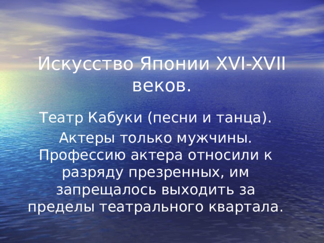 Искусство Японии XVI-XVII веков.   Театр Кабуки (песни и танца). Актеры только мужчины. Профессию актера относили к разряду презренных, им запрещалось выходить за пределы театрального квартала. 