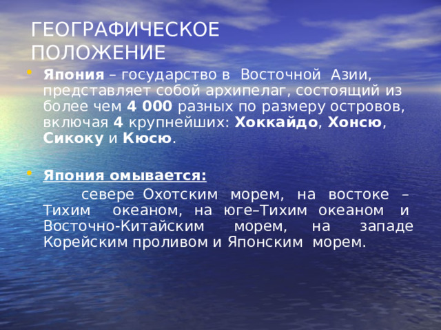 ГЕОГРАФИЧЕСКОЕ ПОЛОЖЕНИЕ Япония – государство в  Восточной  Азии,  представляет собой архипелаг, состоящий из более чем 4 000 разных по размеру островов, включая 4 крупнейших: Хоккайдо , Хонсю , Сикоку и Кюсю .  Япония омывается:   севере Охотским  морем,  на  востоке  –  Тихим океаном, на юге–Тихим океаном  и  Восточно-Китайским  морем, на  западе Корейским проливом и Японским  морем. 