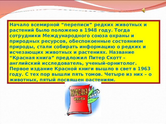 Начало всемирной “переписи” редких животных и растений было положено в 1948 году. Тогда сотрудники Международного союза охраны и природных ресурсов, обеспокоенные состоянием природы, стали собирать информацию о редких и исчезающих животных и растениях. Название “Красная книга” предложил Питер Скотт – английский исследователь, ученый-орнитолог. Первое издание Красной книги вышло в свет в 1963 году. С тех пор вышли пять томов. Четыре из них – о животных, пятый посвящен растениям. 