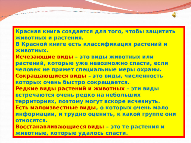 Красная книга создается для того, чтобы защитить животных и растения. В Красной книге есть классификация растений и животных. Исчезающие виды – это виды животных или растений, которые уже невозможно спасти, если человек не примет специальные меры охраны. Сокращающиеся виды – это виды, численность которых очень быстро сокращается. Редкие виды растений и животных – эти виды встречаются очень редко на небольших территориях, поэтому могут вскоре исчезнуть. Есть малоизвестные виды , о которых очень мало информации, и трудно оценить, к какой группе они относятся. Восстанавливающиеся виды – это те растения и животные, которые удалось спасти. 