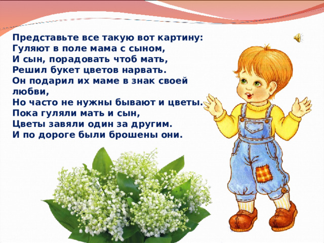 Представьте все такую вот картину:  Гуляют в поле мама с сыном,  И сын, порадовать чтоб мать,  Решил букет цветов нарвать. Он подарил их маме в знак своей любви,  Но часто не нужны бывают и цветы.  Пока гуляли мать и сын,  Цветы завяли один за другим. И по дороге были брошены они. 