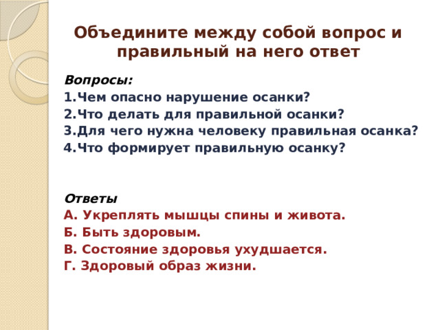  Объедините между собой вопрос и правильный на него ответ   Вопросы: 1.Чем опасно нарушение осанки? 2.Что делать для правильной осанки? 3.Для чего нужна человеку правильная осанка? 4.Что формирует правильную осанку?   Ответы А. Укреплять мышцы спины и живота. Б. Быть здоровым. В. Состояние здоровья ухудшается. Г. Здоровый образ жизни.  
