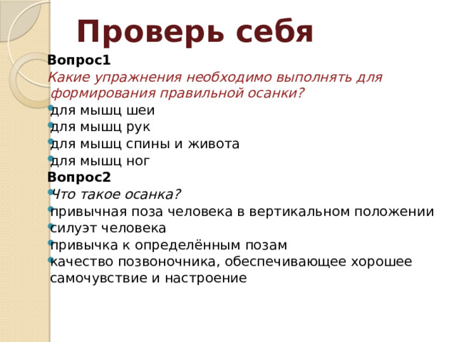 Проверь себя Вопрос1 Какие упражнения необходимо выполнять для формирования правильной осанки? для мышц шеи для мышц рук для мышц спины и живота для мышц ног Вопрос2 Что такое осанка? привычная поза человека в вертикальном положении силуэт человека привычка к определённым позам качество позвоночника, обеспечивающее хорошее самочувствие и настроение  