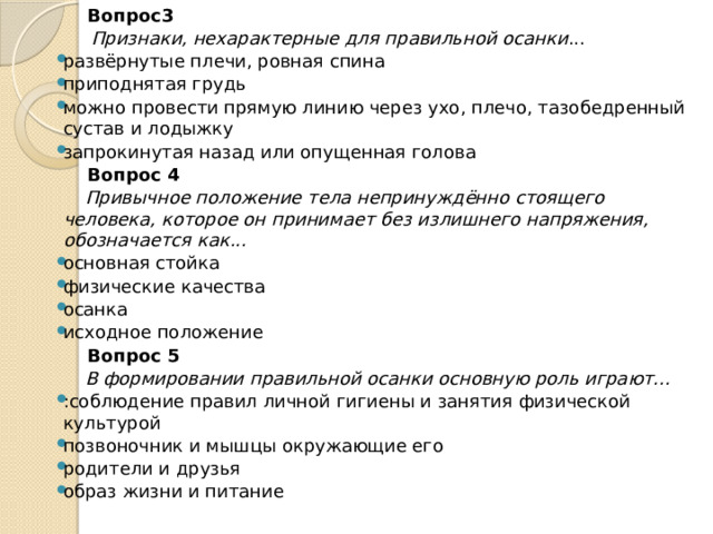  Вопрос3  Признаки, нехарактерные для правильной осанки ... развёрнутые плечи, ровная спина приподнятая грудь можно провести прямую линию через ухо, плечо, тазобедренный сустав и лодыжку запрокинутая назад или опущенная голова  Вопрос 4  Привычное положение тела непринуждённо стоящего человека, которое он принимает без излишнего напряжения, обозначается как... основная стойка физические качества осанка исходное положение  Вопрос 5  В формировании правильной осанки основную роль играют... :соблюдение правил личной гигиены и занятия физической культурой позвоночник и мышцы окружающие его родители и друзья образ жизни и питание  