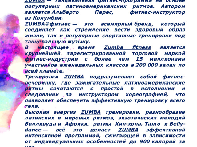 ZUMBA  — танцевальная фитнес-программа на основе популярных латиноамериканских ритмов. Автором является Альберто Перес, фитнес-инструктор из Колумбии. ZUMBA®фитнес — это всемирный бренд, который соединяет как стремление вести здоровый образ жизни, так и регулярные спортивные тренировки под танцевальную музыку. В настоящее время Zumba fitness является крупнейшей зарегистрированной торговой маркой фитнес-индустрии с более чем 15 миллионами участников еженедельных классов в 200 000 залах по всей планете.  Тренировки ZUMBA подразумевают собой фитнес-вечеринку, где зажигательные латиноамериканские ритмы сочетаются с простой в исполнении и следовании за инструктором хореографией, что позволяет обеспечить эффективную тренировку всего тела. Высокая энергия ZUMBA тренировки, разнообразие латинских и мировых ритмов, экзотических мелодий Болливуда и Африки, ритмы Хип-хопа. Танго и Belly-dance — всё это делает ZUMBA эффективной интенсивной программой, сжигающей в зависимости от индивидуальных особенностей до 900 калорий за час. 