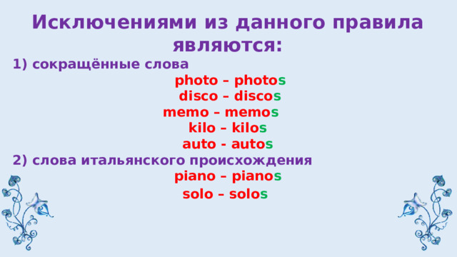 Исключениями из данного правила являются: 1) сокращённые слова  photo – photo s  disco – disco s memo – memo s  kilo – kilo s auto - auto s 2) слова итальянского происхождения piano – piano s solo – solo s  