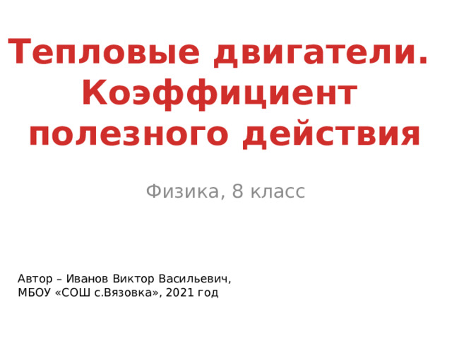 Тепловые двигатели. Коэффициент полезного действия Физика, 8 класс Автор – Иванов Виктор Васильевич, МБОУ «СОШ с.Вязовка», 2021 год  