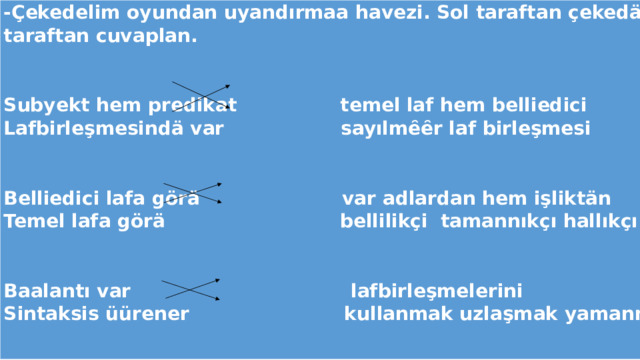 -Çekedelim oyundan uyandırmaa havezi. Sol taraftan çekedän cümleyi bitir saa taraftan cuvaplan.   Subyekt hem predikat temel laf hem belliedici Lafbirleşmesindä var sayılmȇȇr laf birleşmesi   Belliedici lafa görä var adlardan hem işliktän Temel lafa görä bellilikçi tamannıkçı hallıkçı   Baalantı var lafbirleşmelerini Sintaksis üürener kullanmak uzlaşmak yamanmak 