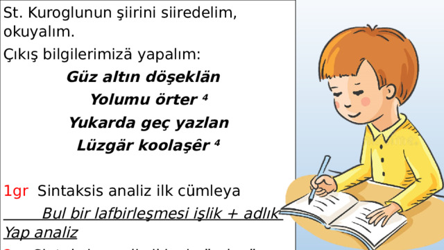 St. Kuroglunun şiirini siiredelim, okuyalım. Çıkış bilgilerimizä yapalım: Güz altın döşeklän Yolumu örter 4 Yukarda geç yazlan Lüzgär koolaşȇr 4 1gr Sintaksis analiz ilk cümleya  Bul bir lafbirleşmesi işlik + adlık Yap analiz 2gr Sintaksis analiz ikinci cümleyä Bul bir lafbirleşmesi işlik + ışhallık Yap analiz  