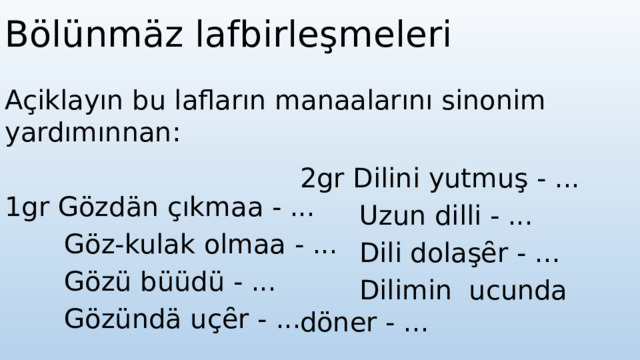 Bölünmäz lafbirleşmeleri Açiklayın bu lafların manaalarını sinonim yardımınnan:   1gr Gözdän çıkmaa - ...  Göz-kulak olmaa - ...  Gözü büüdü - ...  Gözündä uçȇr - ...   2gr Dilini yutmuş - ...  Uzun dilli - ...  Dili dolaşȇr - ...  Dilimin ucunda döner - ... 
