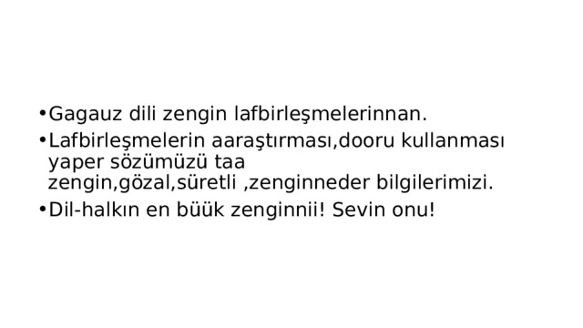 Bir nasaat:   Gagauz dili zengin lafbirleşmelerinnan. Lafbirleşmelerin aaraştırması,dooru kullanması yaper sözümüzü taa zengin,gözal,süretli ,zenginneder bilgilerimizi. Dil-halkın en büük zenginnii! Sevin onu! 