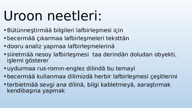 Uroon neetleri: Bütünneştirmää bilgileri lafbirleşmesi için becermää çıkarmaa lafbirleşmeleri teksttän dooru analiz yapmaa lafbirleşmelerinä siiretmää nesoy lafbirleşmesi taa derindän doludan obyekti, işlemi gösterer uydurmaa rus-romın-englez dilindä bu temayi becermää kullanmaa dilimizdä herbir lafbirleşmesi çeşitlerini terbietmää sevgi ana dilinä, bilgi kabletmeyä, aaraştırmak kendibaşına yapmak 