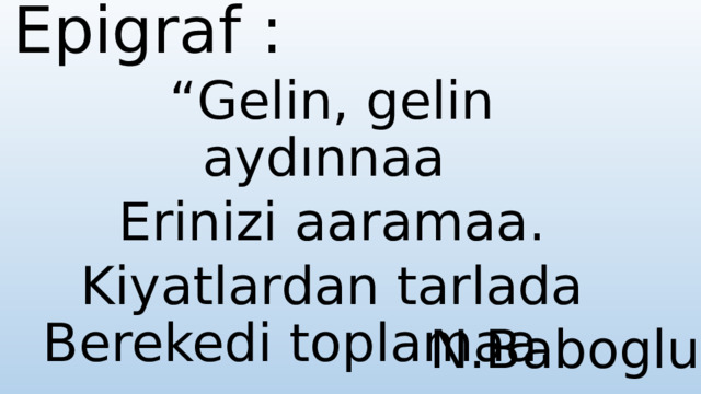 Epigraf : “ Gelin, gelin aydınnaa Erinizi aaramaa. Kiyatlardan tarlada Berekedi toplamaa. N.Baboglu 