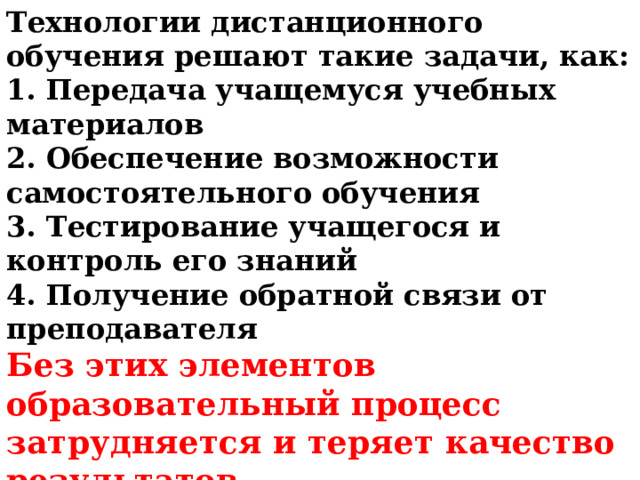 Технологии дистанционного обучения решают такие задачи, как: 1. Передача учащемуся учебных материалов 2. Обеспечение возможности самостоятельного обучения 3. Тестирование учащегося и контроль его знаний 4. Получение обратной связи от преподавателя Без этих элементов образовательный процесс затрудняется и теряет качество результатов. 