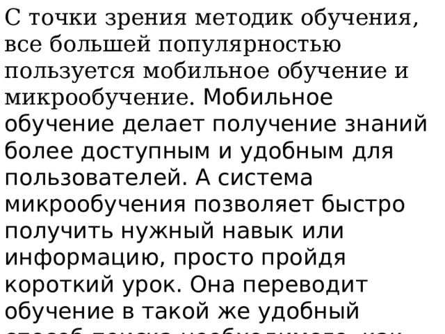 С точки зрения методик обучения, все большей популярностью пользуется мобильное обучение и микрообучение. Мобильное обучение делает получение знаний более доступным и удобным для пользователей. А система микрообучения позволяет быстро получить нужный навык или информацию, просто пройдя короткий урок. Она переводит обучение в такой же удобный способ поиска необходимого, как поиск в Интернете, но с качественно лучшими результатами.  