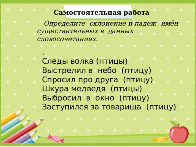 Самостоятельная работа  Определите склонение и падеж имён существительных в данных словосочетаниях. . Следы волка (птицы) Выстрелил в небо (птицу) Спросил про друга (птицу) Шкура медведя (птицы) Выбросил в окно (птицу) Заступился за товарища (птицу) 