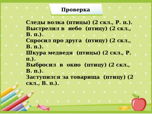 Проверка  Следы волка (птицы) (2 скл., Р. п.). Выстрелил в небо (птицу) (2 скл., В. п.). Спросил про друга (птицу) (2 скл., В. п.). Шкура медведя (птицы) (2 скл., Р. п.). Выбросил в окно (птицу) (2 скл., В. п.). Заступился за товарища (птицу) (2 скл., В. п.). 