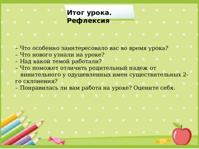 Итог урока. Рефлексия –   Что особенно заинтересовало вас во время урока? –  Что нового узнали на уроке? –  Над какой темой работали?  –  Что поможет отличить родительный падеж от  винительного у одушевленных имен существительных 2-го склонения? –  Понравилась ли вам работа на уроке? Оцените себя. 
