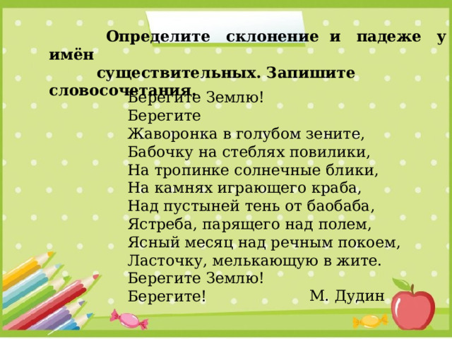  Определите склонение и падеже у имён   существительных. Запишите словосочетания. Берегите Землю! Берегите Жаворонка в голубом зените, Бабочку на стеблях повилики,  На тропинке солнечные блики,  На камнях играющего краба,  Над пустыней тень от баобаба,  Ястреба, парящего над полем, Ясный месяц над речным покоем,  Ласточку, мелькающую в жите.  Берегите Землю! Берегите! М. Дудин 