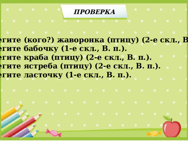 ПРОВЕРКА Берегите (кого?) жаворонка (птицу) (2-е скл., В. п.). Берегите бабочку (1-е скл., В. п.). Берегите краба (птицу) (2-е скл., В. п.). Берегите ястреба (птицу) (2-е скл., В. п.). Берегите ласточку (1-е скл., В. п.). 