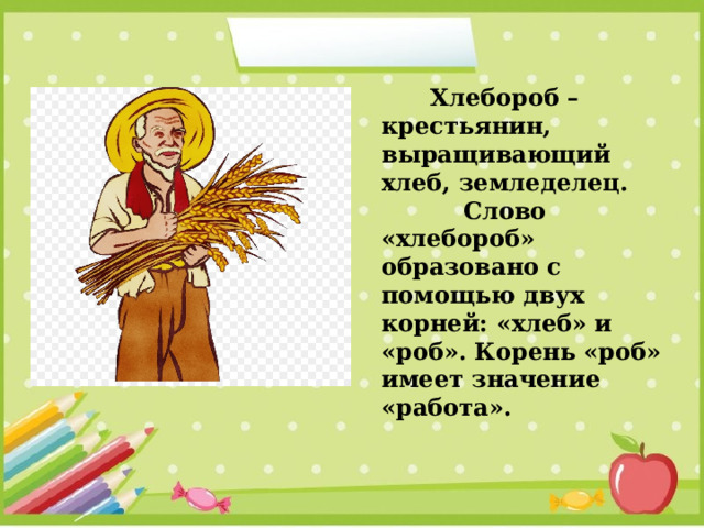  Хлебороб – крестьянин, выращивающий хлеб, земледелец.  Слово «хлебороб» образовано с помощью двух корней: «хлеб» и «роб». Корень «роб» имеет значение «работа». 