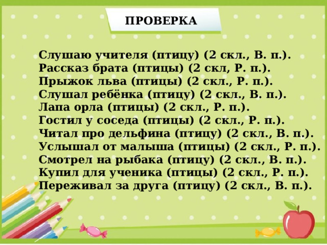 ПРОВЕРКА Слушаю учителя (птицу) (2 скл., В. п.). Рассказ брата (птицы) (2 скл, Р. п.). Прыжок льва (птицы) (2 скл., Р. п.). Слушал ребёнка (птицу) (2 скл., В. п.). Лапа орла (птицы) (2 скл., Р. п.). Гостил у соседа (птицы) (2 скл., Р. п.). Читал про дельфина (птицу) (2 скл., В. п.). Услышал от малыша (птицы) (2 скл., Р. п.). Смотрел на рыбака (птицу) (2 скл., В. п.). Купил для ученика (птицы) (2 скл., Р. п.). Переживал за друга (птицу) (2 скл., В. п.). 