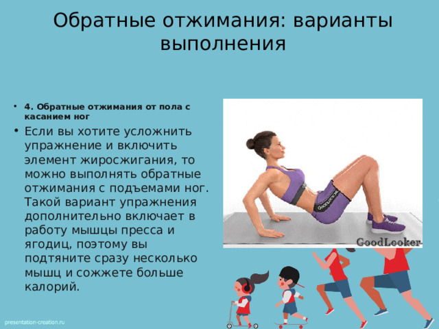 Обратные отжимания: варианты выполнения 4. Обратные отжимания от пола с касанием ног Если вы хотите усложнить упражнение и включить элемент жиросжигания, то можно выполнять обратные отжимания с подъемами ног. Такой вариант упражнения дополнительно включает в работу мышцы пресса и ягодиц, поэтому вы подтяните сразу несколько мышц и сожжете больше калорий. 