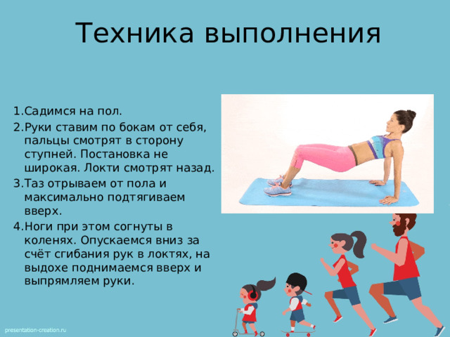 Техника выполнения Садимся на пол. Руки ставим по бокам от себя, пальцы смотрят в сторону ступней. Постановка не широкая. Локти смотрят назад. Таз отрываем от пола и максимально подтягиваем вверх. Ноги при этом согнуты в коленях. Опускаемся вниз за счёт сгибания рук в локтях, на выдохе поднимаемся вверх и выпрямляем руки. 