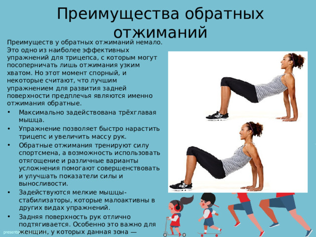 Преимущества обратных отжиманий Преимуществ у обратных отжиманий немало. Это одно из наиболее эффективных упражнений для трицепса, с которым могут посоперничать лишь отжимания узким хватом. Но этот момент спорный, и некоторые считают, что лучшим упражнением для развития задней поверхности предплечья являются именно отжимания обратные. Максимально задействована трёхглавая мышца. Упражнение позволяет быстро нарастить трицепс и увеличить массу рук. Обратные отжимания тренируют силу спортсмена, а возможность использовать отягощение и различные варианты усложнения помогают совершенствовать и улучшать показатели силы и выносливости. Задействуются мелкие мышцы-стабилизаторы, которые малоактивны в других видах упражнений. Задняя поверхность рук отлично подтягивается. Особенно это важно для женщин, у которых данная зона — проблемная. Упражнение можно выполнять дома, специфического оборудования не требуется. 