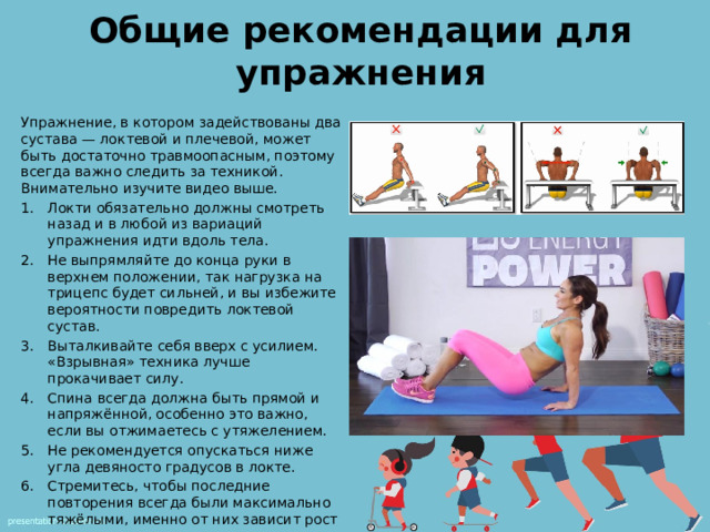 Общие рекомендации для упражнения Упражнение, в котором задействованы два сустава — локтевой и плечевой, может быть достаточно травмоопасным, поэтому всегда важно следить за техникой. Внимательно изучите видео выше. Локти обязательно должны смотреть назад и в любой из вариаций упражнения идти вдоль тела. Не выпрямляйте до конца руки в верхнем положении, так нагрузка на трицепс будет сильней, и вы избежите вероятности повредить локтевой сустав. Выталкивайте себя вверх с усилием. «Взрывная» техника лучше прокачивает силу. Спина всегда должна быть прямой и напряжённой, особенно это важно, если вы отжимаетесь с утяжелением. Не рекомендуется опускаться ниже угла девяносто градусов в локте. Стремитесь, чтобы последние повторения всегда были максимально тяжёлыми, именно от них зависит рост и развитие мышц. 