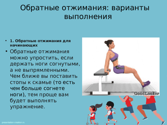 Обратные отжимания: варианты выполнения 1. Обратные отжимания для начинающих Обратные отжимания можно упростить, если держать ноги согнутыми, а не выпрямленными. Чем ближе вы поставить стопы к скамье  (то есть чем больше согнете ноги), тем проще вам будет выполнять упражнение. 