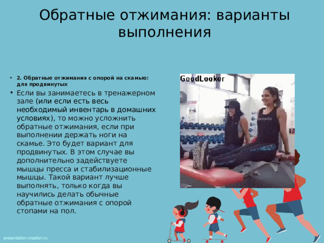Обратные отжимания: варианты выполнения 2. Обратные отжимания с опорой на скамью: для продвинутых Если вы занимаетесь в тренажерном зале   (или если есть весь необходимый инвентарь в домашних условиях), то можно усложнить обратные отжимания, если при выполнении держать ноги на скамье. Это будет вариант для продвинутых. В этом случае вы дополнительно задействуете мышцы пресса и стабилизационные мышцы. Такой вариант лучше выполнять, только когда вы научились делать обычные обратные отжимания с опорой стопами на пол. 