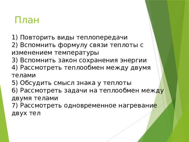 План 1) Повторить виды теплопередачи  2) Вспомнить формулу связи теплоты с изменением температуры  3) Вспомнить закон сохранения энергии  4) Рассмотреть теплообмен между двумя телами  5) Обсудить смысл знака у теплоты  6) Рассмотреть задачи на теплообмен между двумя телами  7) Рассмотреть одновременное нагревание двух тел 