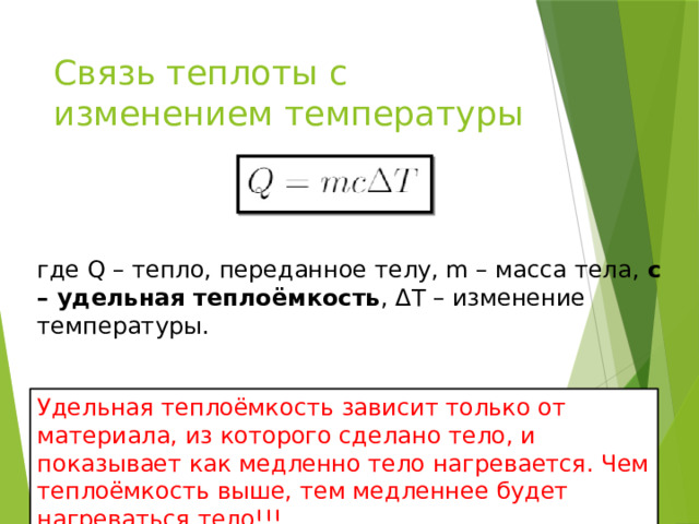 Связь теплоты с изменением температуры где Q – тепло, переданное телу, m – масса тела, с – удельная теплоёмкость , ΔT – изменение температуры. Удельная теплоёмкость зависит только от материала, из которого сделано тело, и показывает как медленно тело нагревается. Чем теплоёмкость выше, тем медленнее будет нагреваться тело!!! 
