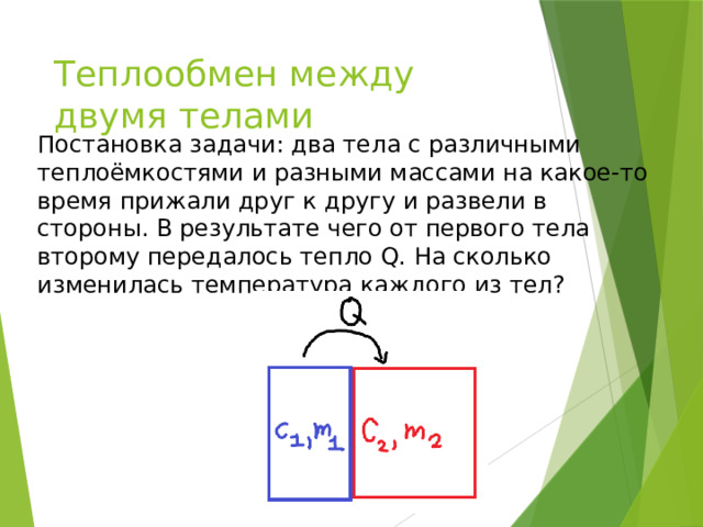 Теплообмен между двумя телами Постановка задачи: два тела с различными теплоёмкостями и разными массами на какое-то время прижали друг к другу и развели в стороны. В результате чего от первого тела второму передалось тепло Q. На сколько изменилась температура каждого из тел? 