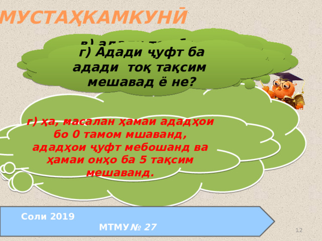 МУСТАҲКАМКУНӢ в) адади тоқ ба адади ҷуфт тақсим мешавад ё не? а) Оё, агар адад бо рақами 6 тамом мешавад, вай ба 6 тақсим мешавад? г) Адади ҷуфт ба адади тоқ тақсим мешавад ё не? б) Оё, агар адад 6 ба тақсим мешавад, вай бо рақами 6 тамом мешавад? в) не, адади тоқ ба адади ҷуфт тақсим намешавад. ( ҳосили зарби ададҳои тоқ ва ҷуфт адади ҷуфт мебошад). а) не, масалан, ададҳои 26, 76, 16 бо рақами 6 тамом мешаванд, лекин онҳо ба 6 тақсим намешаванд. б) не, масалан, ададҳои 24, 72, 18 ба 6 тақсим мешаванд, лекин онҳо ба рақами 6 тамом намешаванд. г) ҳа, масалан ҳамаи ададҳои бо 0 тамом мшаванд, ададҳои ҷуфт мебошанд ва ҳамаи онҳо ба 5 тақсим мешаванд. Соли 2019 МТМУ № 27  24.08.2011  